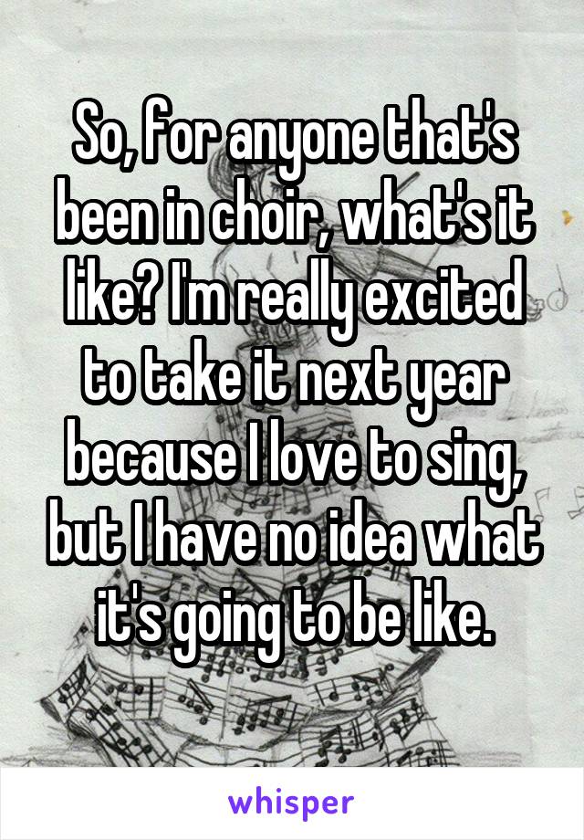 So, for anyone that's been in choir, what's it like? I'm really excited to take it next year because I love to sing, but I have no idea what it's going to be like.
