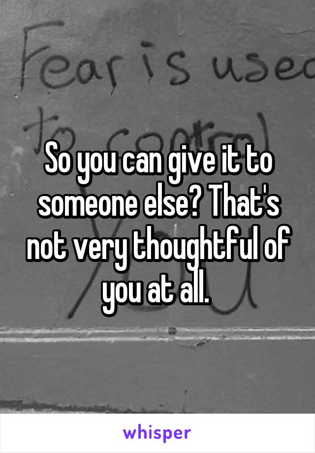 So you can give it to someone else? That's not very thoughtful of you at all. 