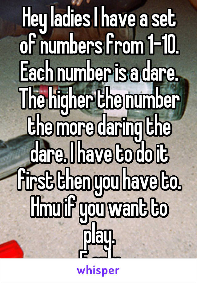 Hey ladies I have a set of numbers from 1-10.
Each number is a dare. The higher the number the more daring the dare. I have to do it first then you have to.
Hmu if you want to play.
F only