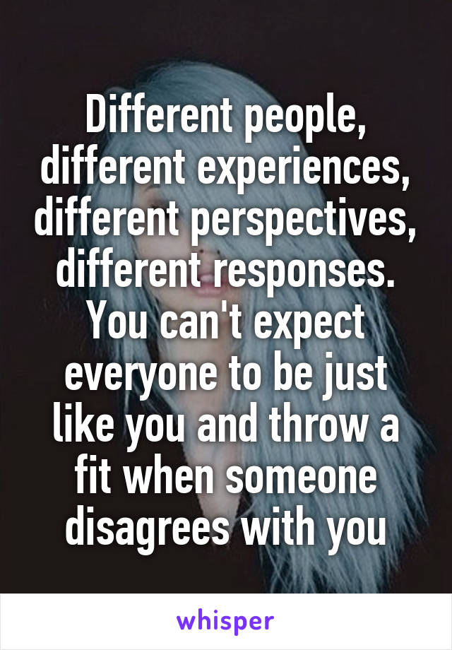 Different people, different experiences, different perspectives, different responses. You can't expect everyone to be just like you and throw a fit when someone disagrees with you