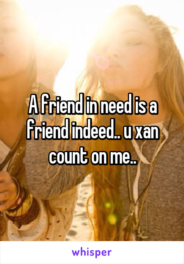 A friend in need is a friend indeed.. u xan count on me..