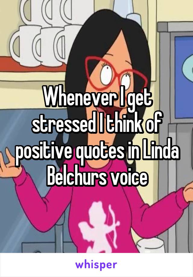 Whenever I get stressed I think of positive quotes in Linda Belchurs voice