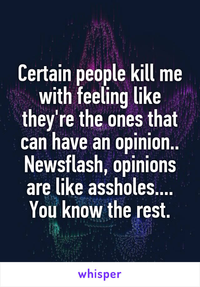 Certain people kill me with feeling like they're the ones that can have an opinion.. Newsflash, opinions are like assholes.... You know the rest.