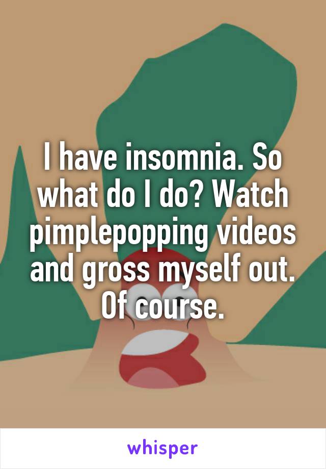 I have insomnia. So what do I do? Watch pimplepopping videos and gross myself out. Of course.