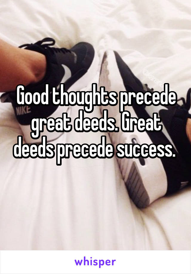 Good thoughts precede great deeds. Great deeds precede success.  