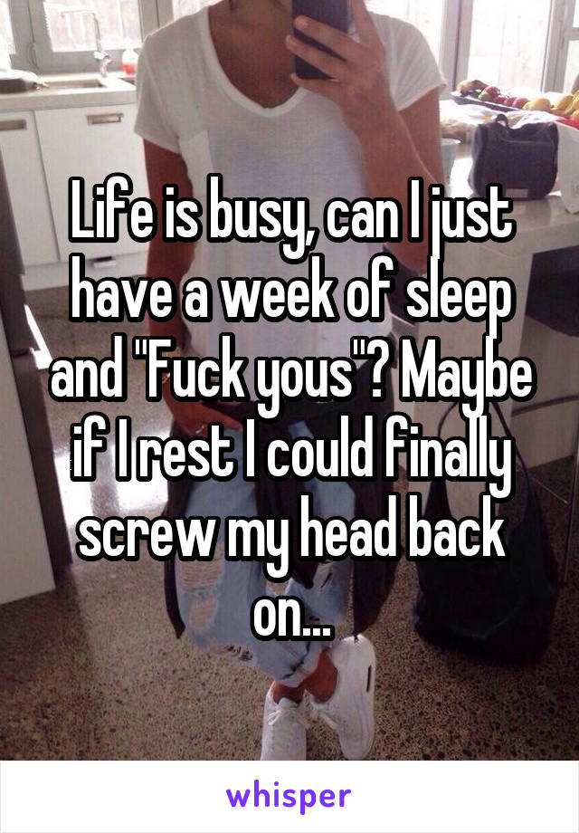 Life is busy, can I just have a week of sleep and "Fuck yous"? Maybe if I rest I could finally screw my head back on...