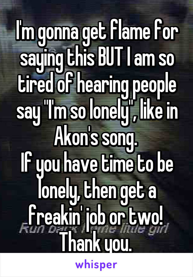 I'm gonna get flame for saying this BUT I am so tired of hearing people say "I'm so lonely", like in Akon's song. 
If you have time to be lonely, then get a freakin' job or two! 
Thank you. 