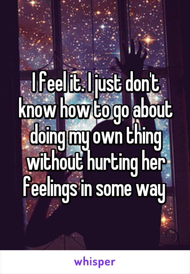 I feel it. I just don't know how to go about doing my own thing without hurting her feelings in some way 