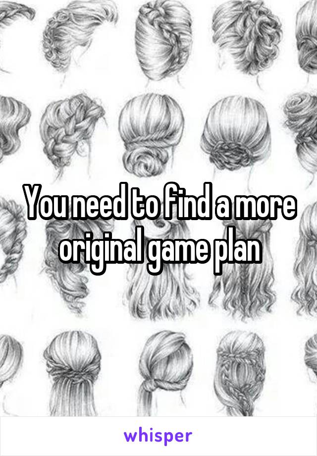  You need to find a more original game plan