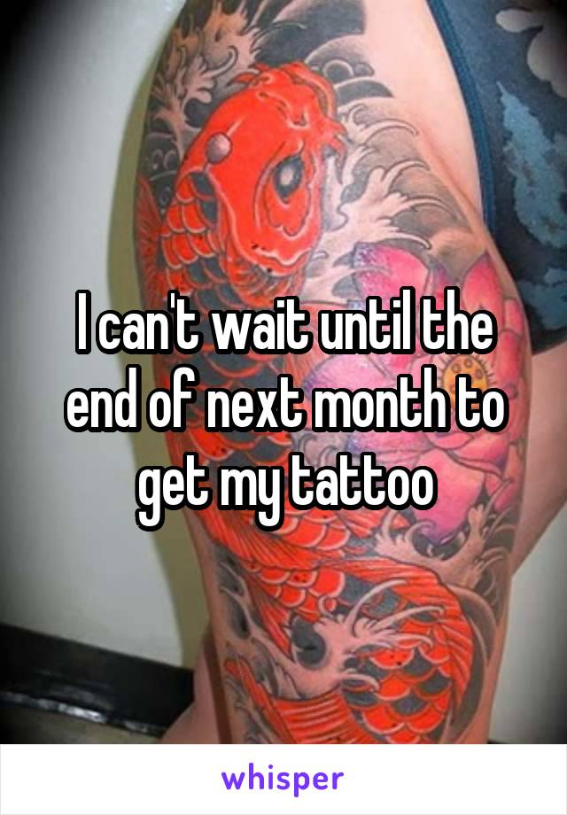 I can't wait until the end of next month to get my tattoo