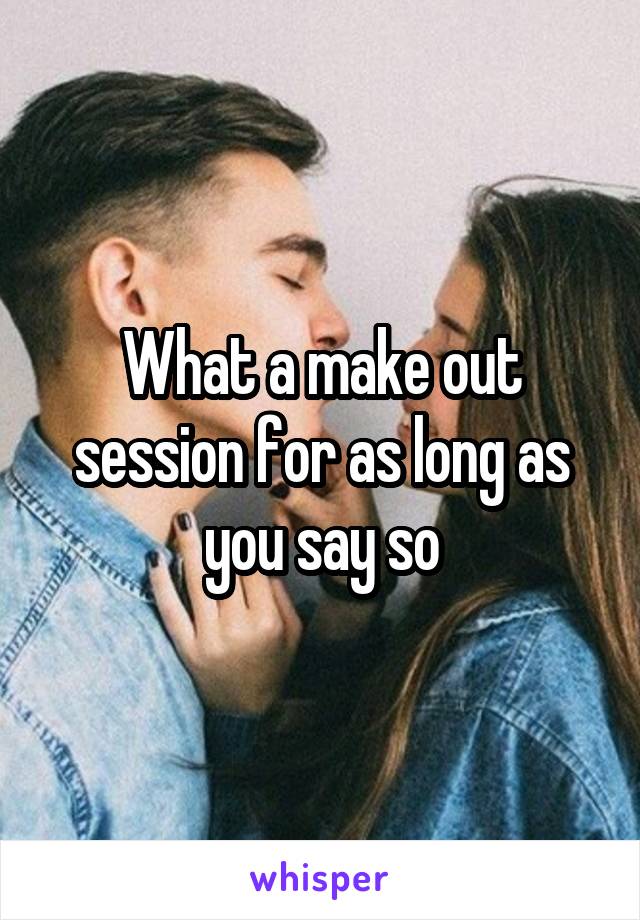 What a make out session for as long as you say so