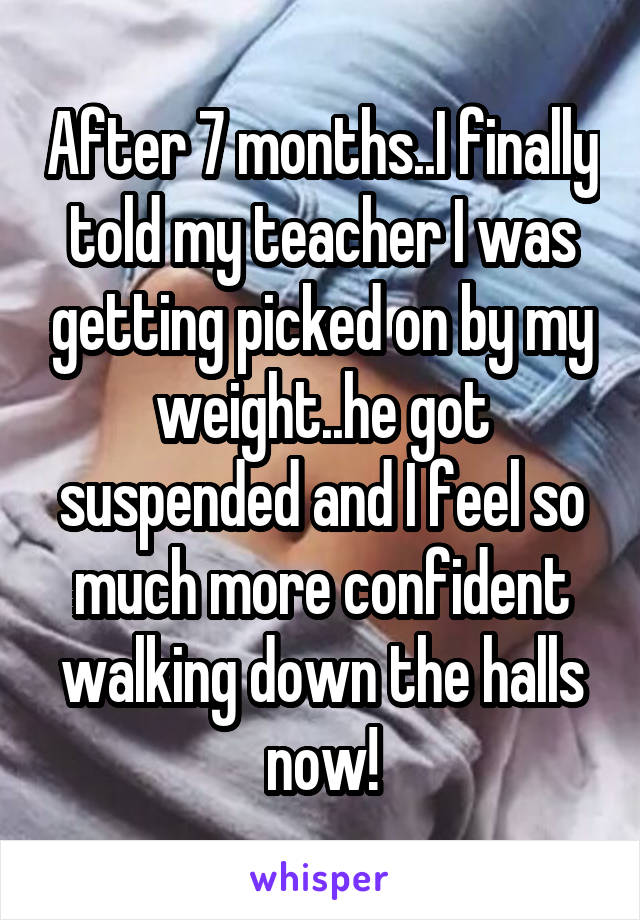 After 7 months..I finally told my teacher I was getting picked on by my weight..he got suspended and I feel so much more confident walking down the halls now!