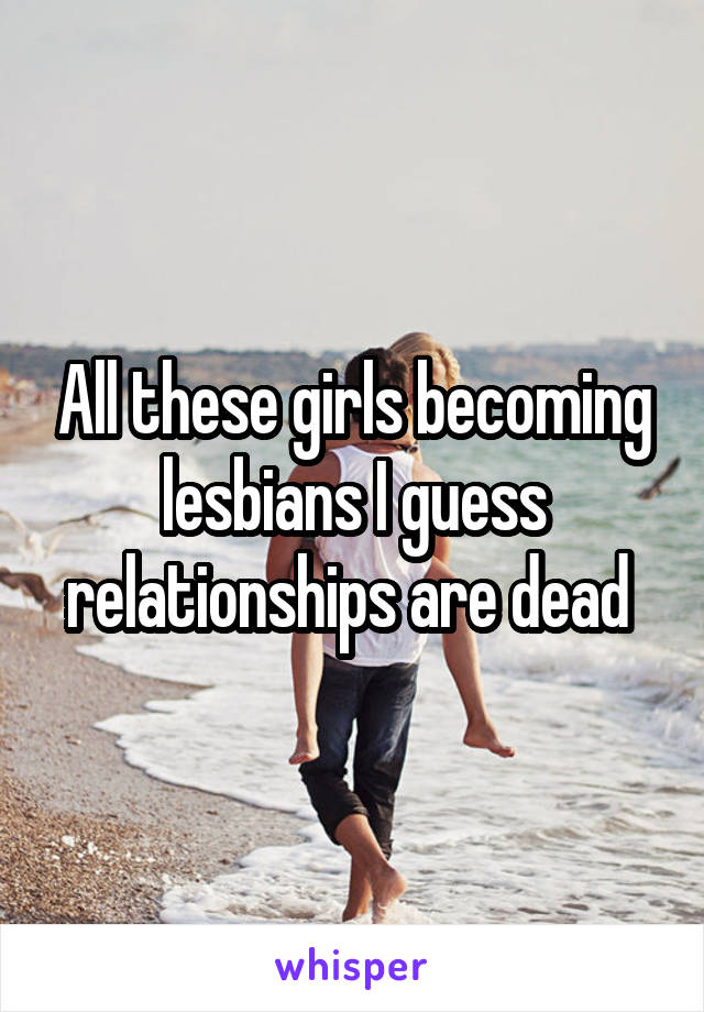 All these girls becoming lesbians I guess relationships are dead 