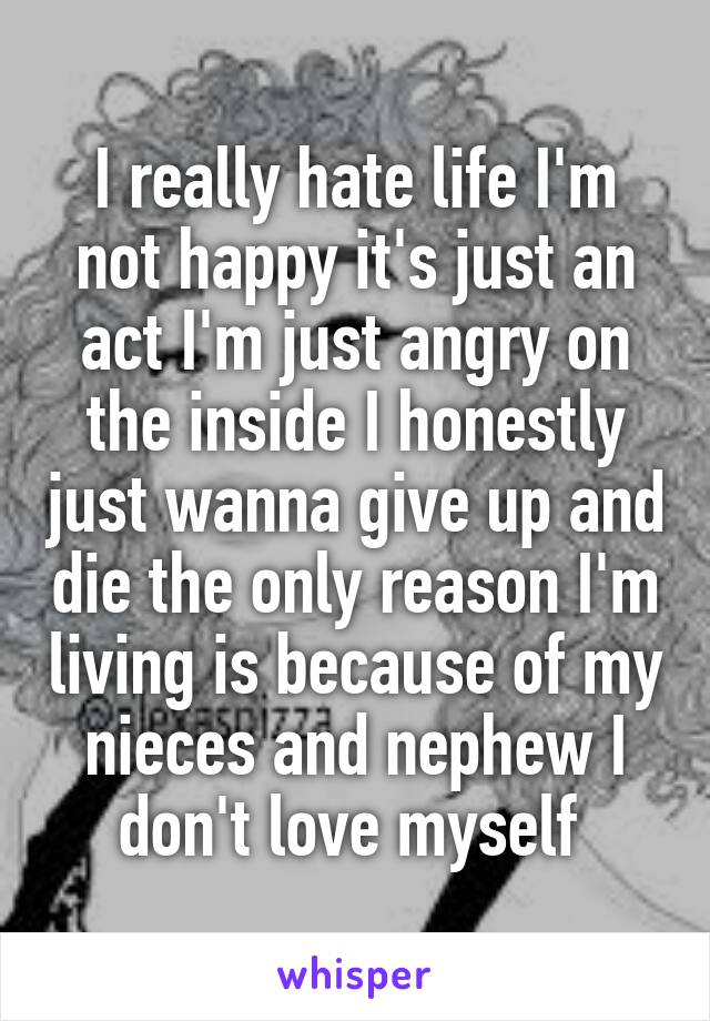  I really hate life I'm not happy it's just an act I'm just angry on the inside I honestly just wanna give up and die the only reason I'm living is because of my nieces and nephew I don't love myself 