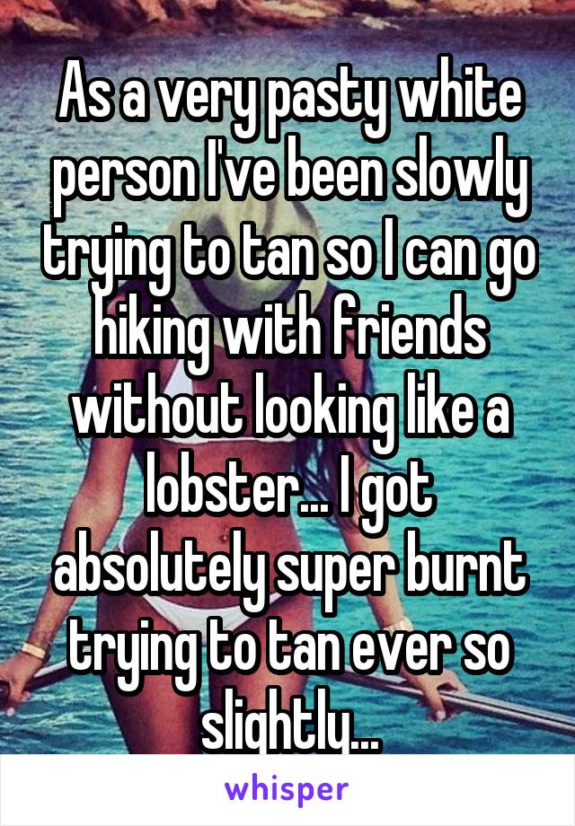 As a very pasty white person I've been slowly trying to tan so I can go hiking with friends without looking like a lobster... I got absolutely super burnt trying to tan ever so slightly...