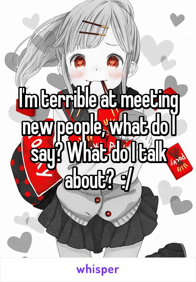 I'm terrible at meeting new people, what do I say? What do I talk about?  :/