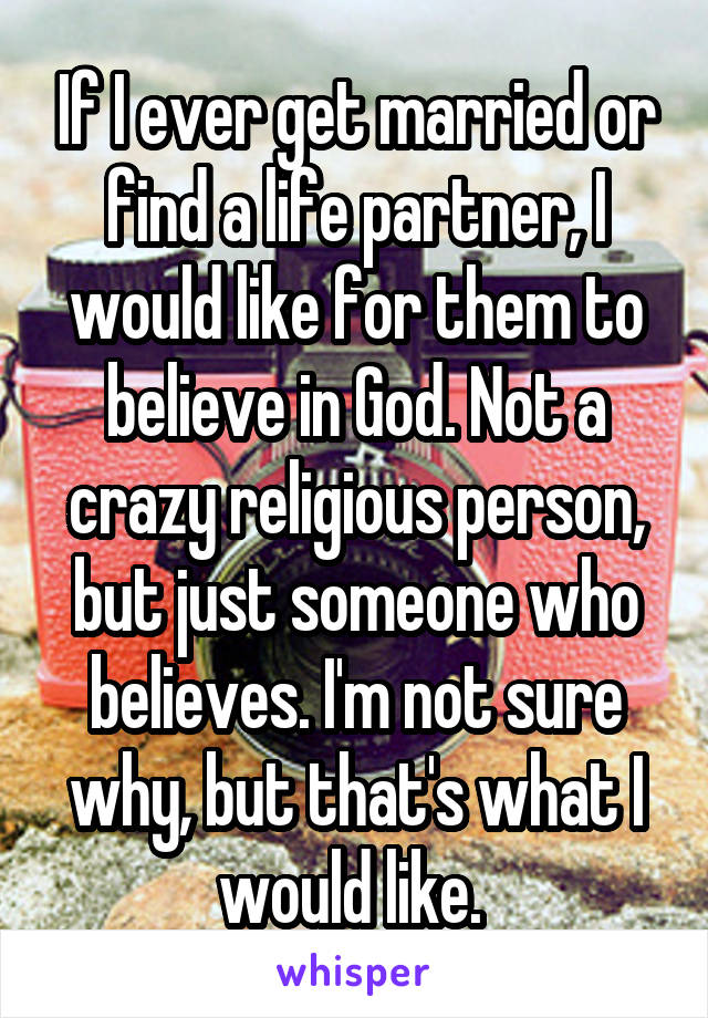 If I ever get married or find a life partner, I would like for them to believe in God. Not a crazy religious person, but just someone who believes. I'm not sure why, but that's what I would like. 