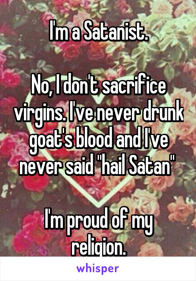 I'm a Satanist.

No, I don't sacrifice virgins. I've never drunk goat's blood and I've never said "hail Satan" 

I'm proud of my religion.