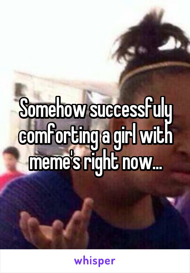 Somehow successfuly comforting a girl with meme's right now...