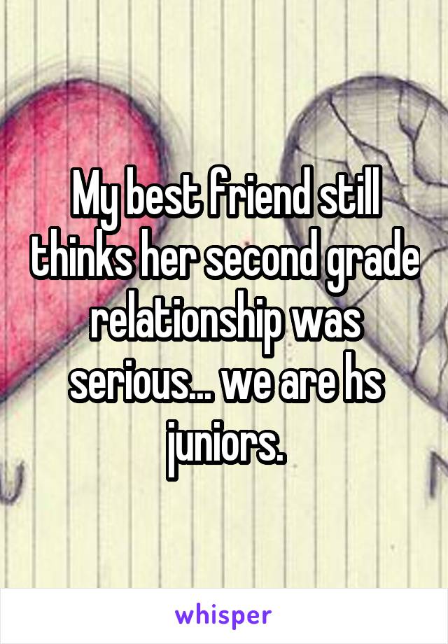 My best friend still thinks her second grade relationship was serious... we are hs juniors.