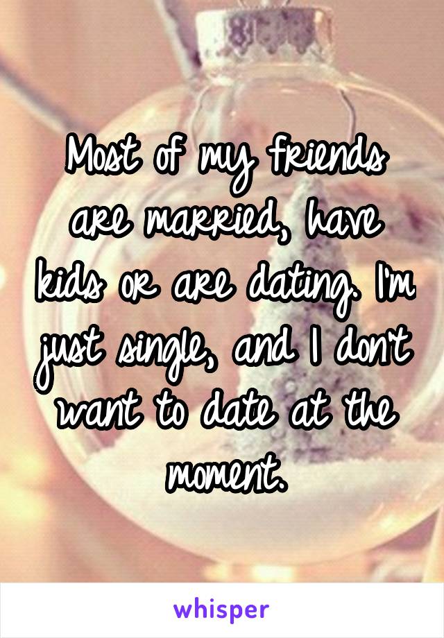 Most of my friends are married, have kids or are dating. I'm just single, and I don't want to date at the moment.