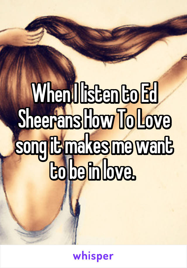 When I listen to Ed Sheerans How To Love song it makes me want to be in love. 