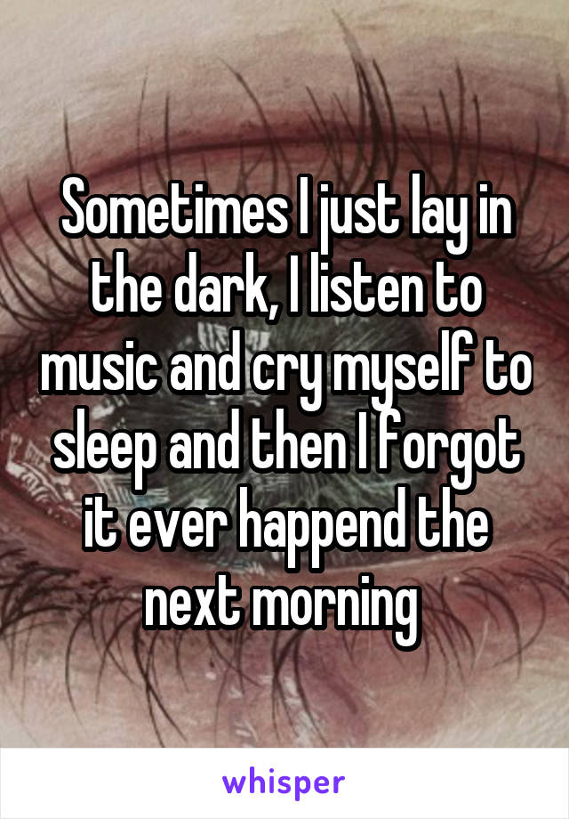 Sometimes I just lay in the dark, I listen to music and cry myself to sleep and then I forgot it ever happend the next morning 