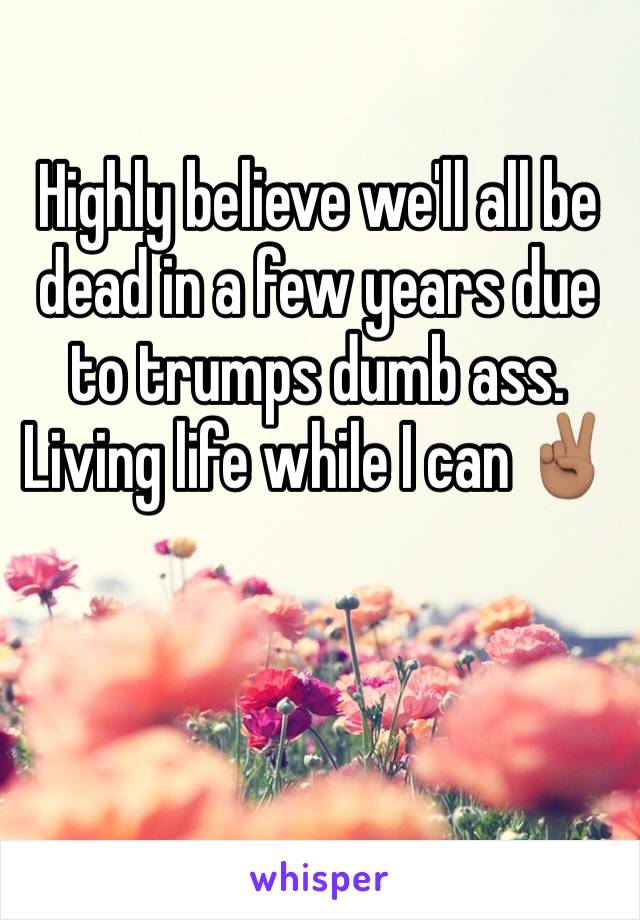 Highly believe we'll all be dead in a few years due to trumps dumb ass. Living life while I can ✌🏽️