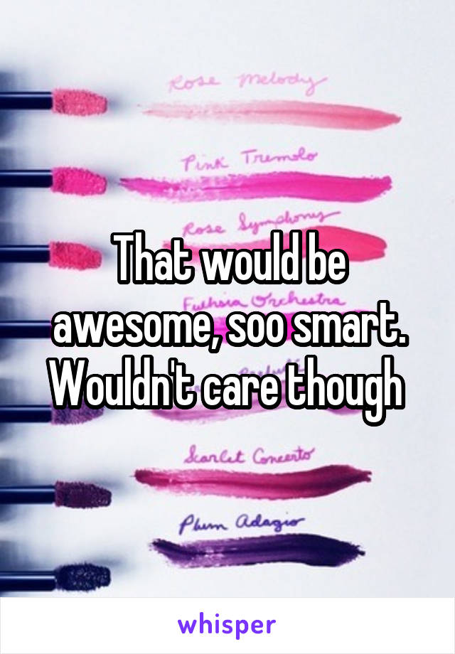 That would be awesome, soo smart. Wouldn't care though 