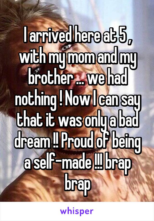 I arrived here at 5 , with my mom and my brother ... we had nothing ! Now I can say that it was only a bad dream !! Proud of being a self-made !!! brap brap