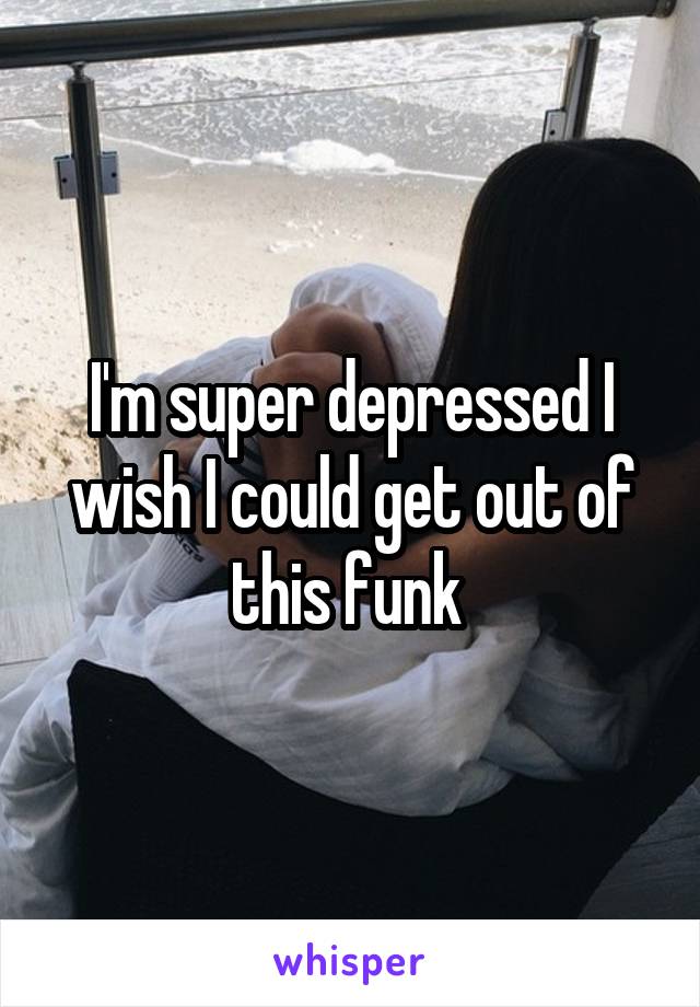 I'm super depressed I wish I could get out of this funk 