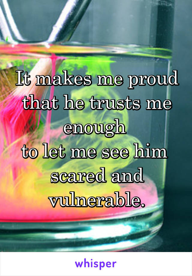 It makes me proud that he trusts me enough 
to let me see him 
scared and vulnerable.