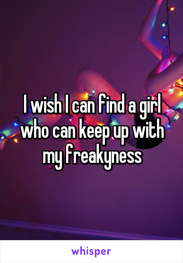 I wish I can find a girl who can keep up with my freakyness