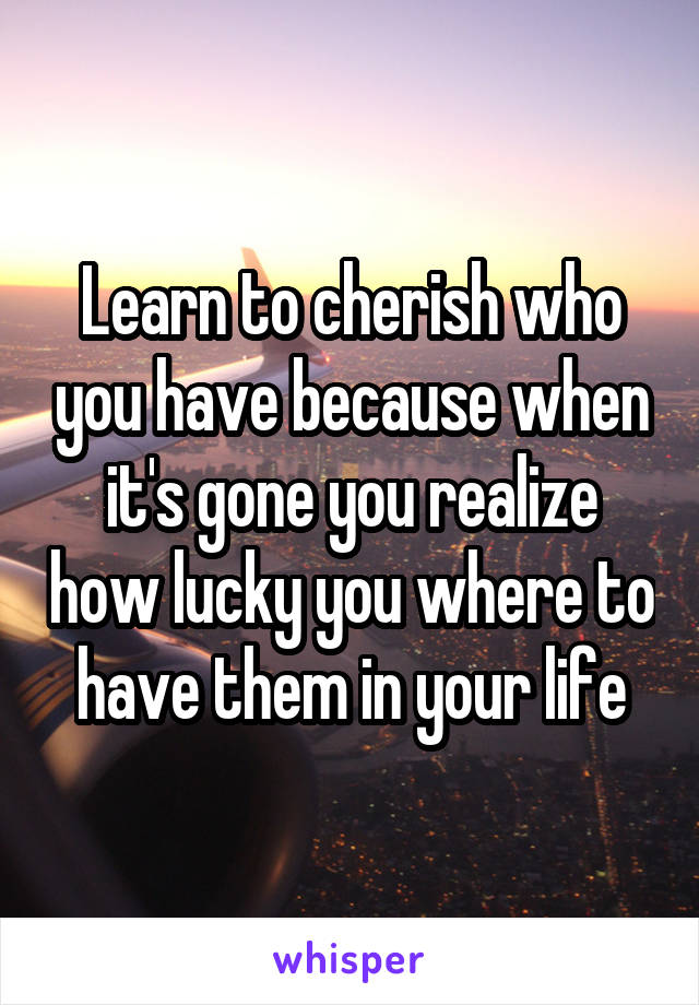 Learn to cherish who you have because when it's gone you realize how lucky you where to have them in your life