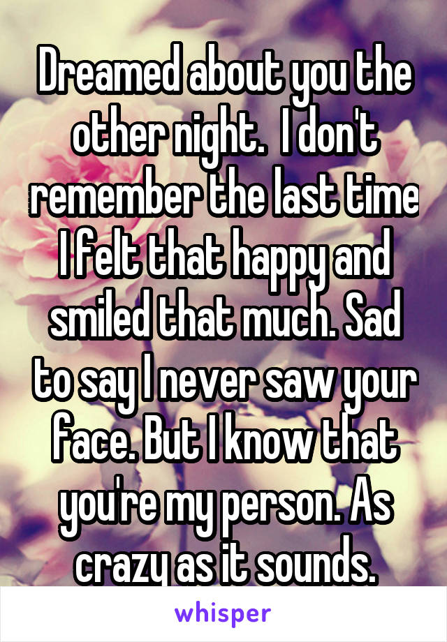 Dreamed about you the other night.  I don't remember the last time I felt that happy and smiled that much. Sad to say I never saw your face. But I know that you're my person. As crazy as it sounds.