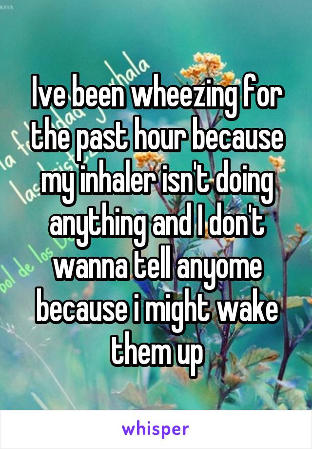 Ive been wheezing for the past hour because my inhaler isn't doing anything and I don't wanna tell anyome because i might wake them up