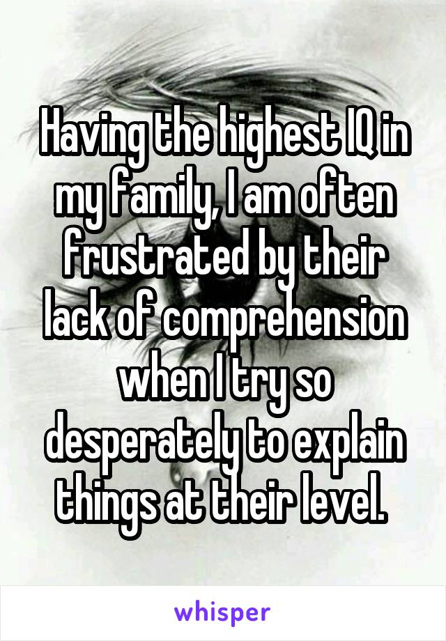 Having the highest IQ in my family, I am often frustrated by their lack of comprehension when I try so desperately to explain things at their level. 