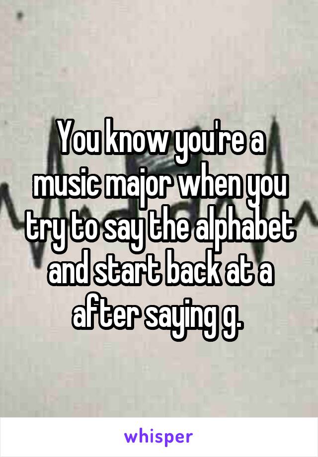 You know you're a music major when you try to say the alphabet and start back at a after saying g. 