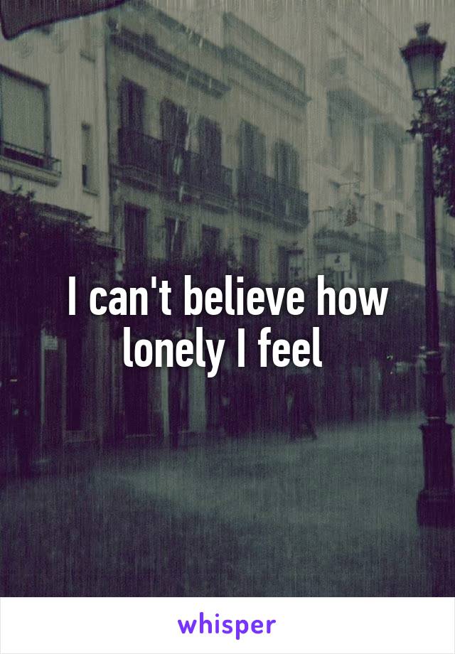 I can't believe how lonely I feel 