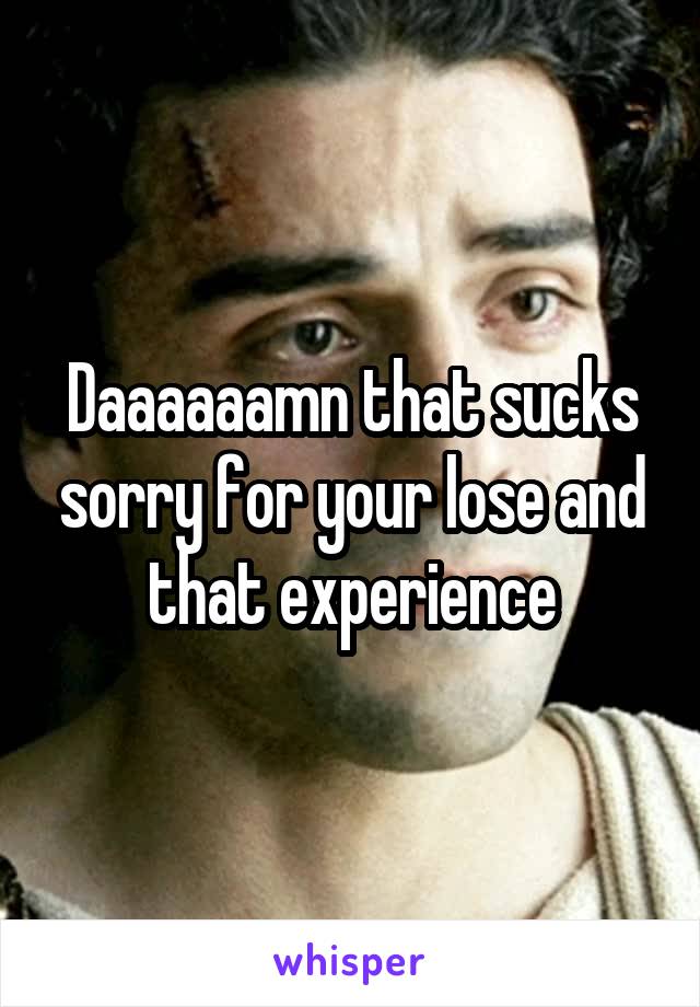 Daaaaaamn that sucks sorry for your lose and that experience