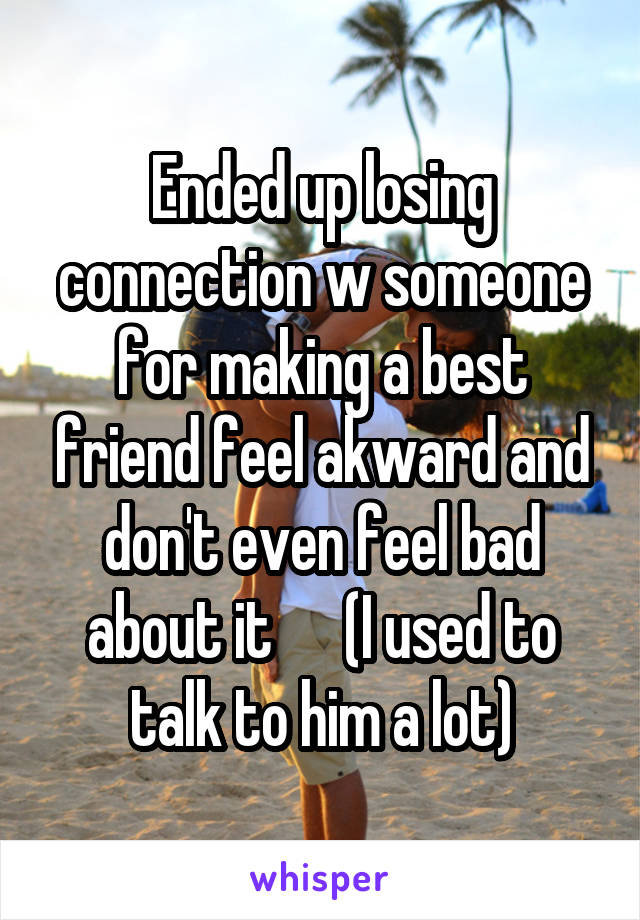 Ended up losing connection w someone for making a best friend feel akward and don't even feel bad about it      (I used to talk to him a lot)