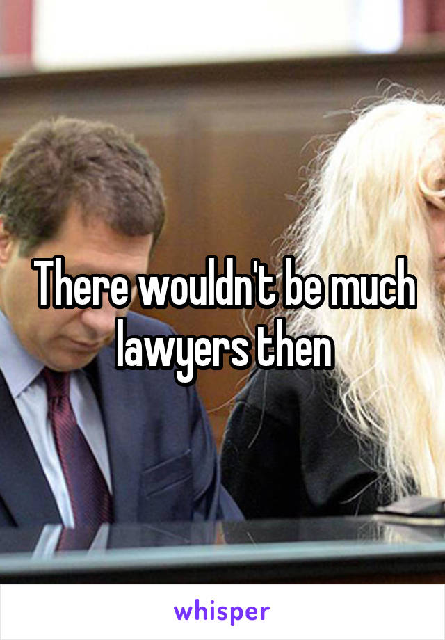 There wouldn't be much lawyers then