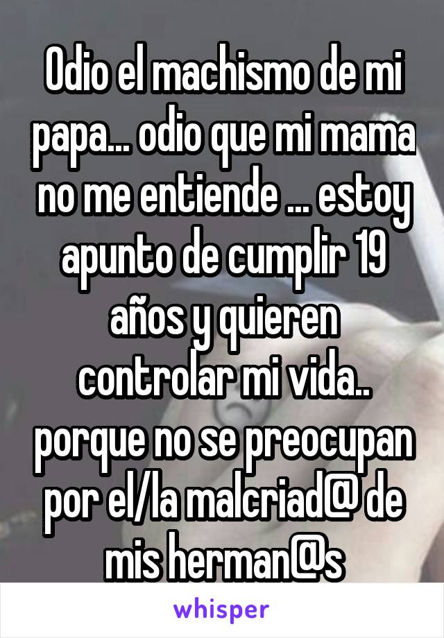 Odio el machismo de mi papa... odio que mi mama no me entiende ... estoy apunto de cumplir 19 años y quieren controlar mi vida.. porque no se preocupan por el/la malcriad@ de mis herman@s