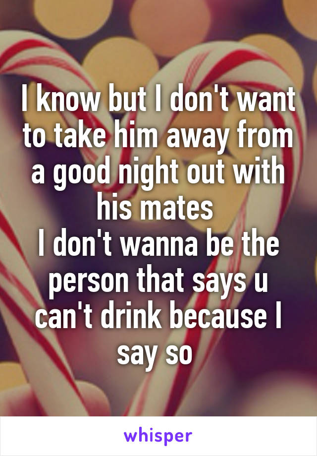 I know but I don't want to take him away from a good night out with his mates 
I don't wanna be the person that says u can't drink because I say so 