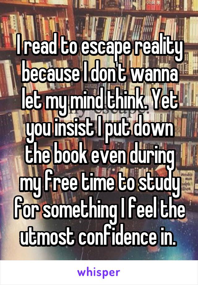 I read to escape reality because I don't wanna let my mind think. Yet you insist I put down the book even during my free time to study for something I feel the utmost confidence in. 