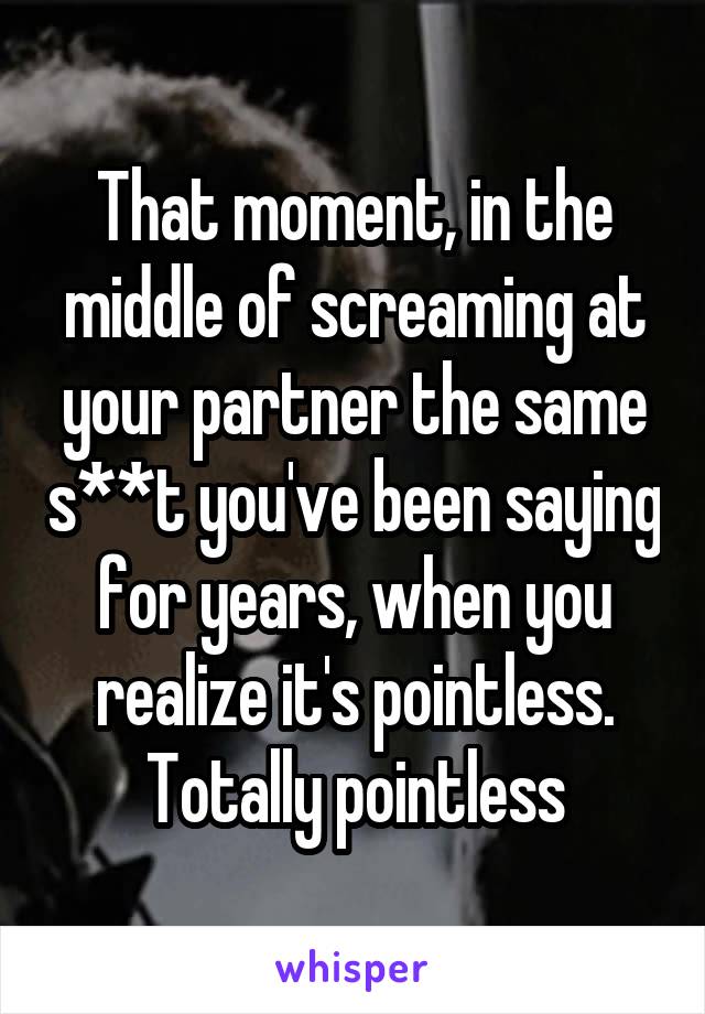 That moment, in the middle of screaming at your partner the same s**t you've been saying for years, when you realize it's pointless.
Totally pointless