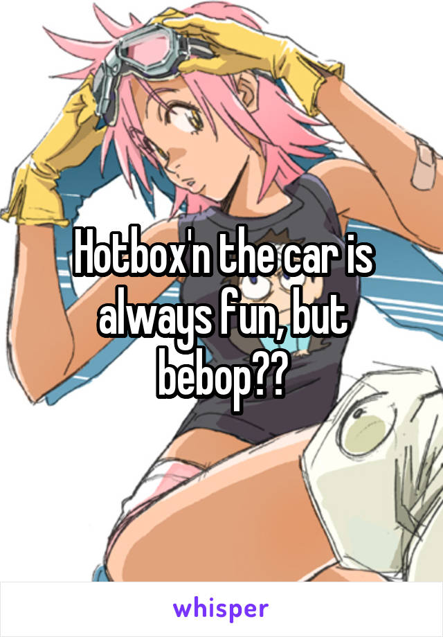 Hotbox'n the car is always fun, but bebop??