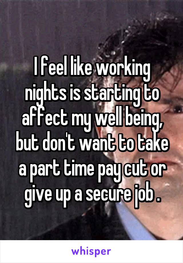 I feel like working nights is starting to affect my well being, but don't want to take a part time pay cut or give up a secure job .