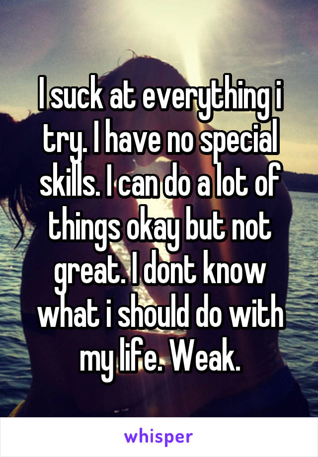 I suck at everything i try. I have no special skills. I can do a lot of things okay but not great. I dont know what i should do with my life. Weak.