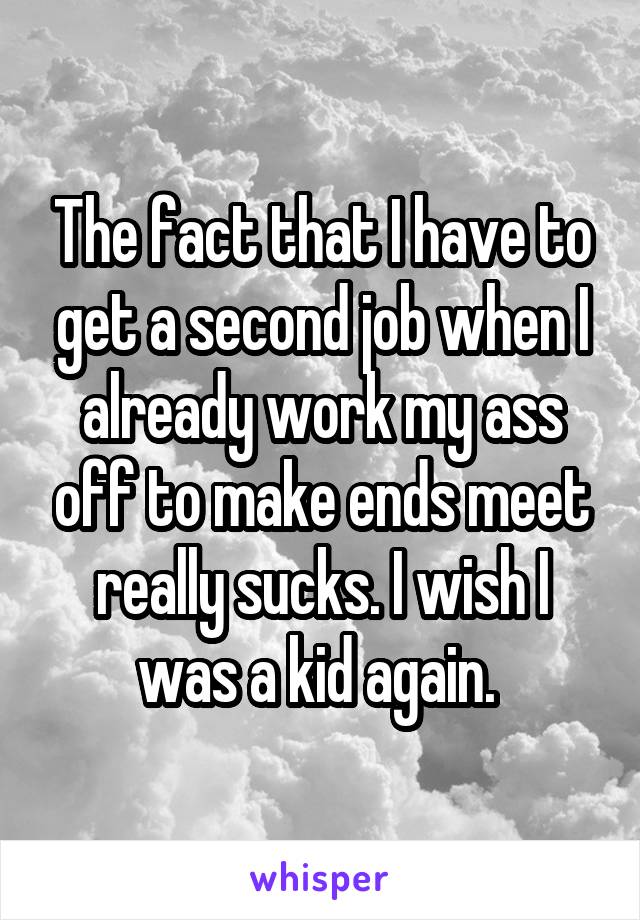 The fact that I have to get a second job when I already work my ass off to make ends meet really sucks. I wish I was a kid again. 